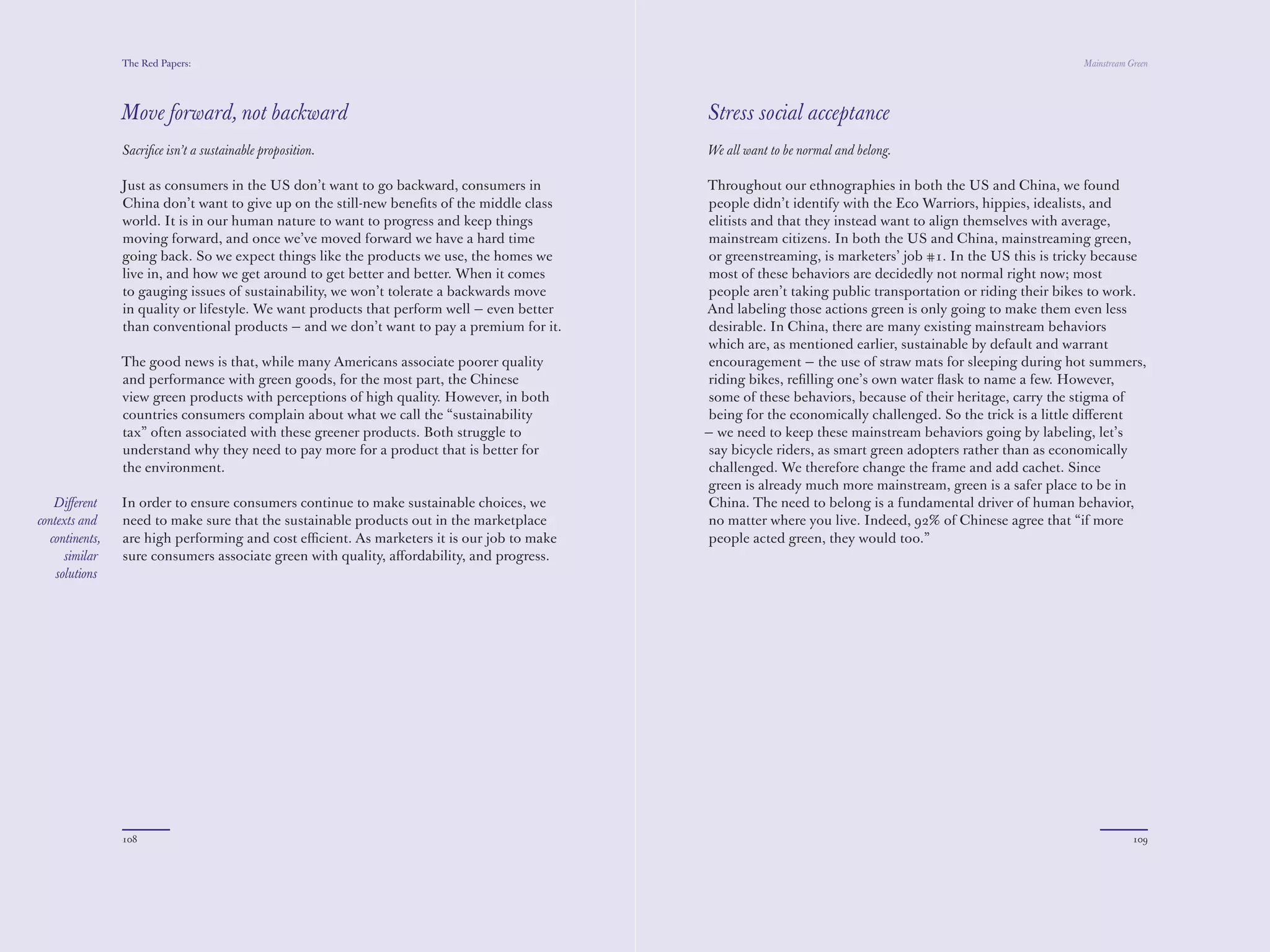 The Red Papers:                                                                                                                           Mainstream Green




                Move forward, not backward                                                  Stress social acceptance
                Sacriﬁce isn’t a sustainable proposition.                                   We all want to be normal and belong.

                Just as consumers in the US don’t want to go backward, consumers in         Throughout our ethnographies in both the US and China, we found
                China don’t want to give up on the still-new beneﬁts of the middle class    people didn’t identify with the Eco Warriors, hippies, idealists, and
                world. It is in our human nature to want to progress and keep things        elitists and that they instead want to align themselves with average,
                moving forward, and once we’ve moved forward we have a hard time            mainstream citizens. In both the US and China, mainstreaming green,
                going back. So we expect things like the products we use, the homes we      or greenstreaming, is marketers’ job #1. In the US this is tricky because
                live in, and how we get around to get better and better. When it comes      most of these behaviors are decidedly not normal right now; most
                to gauging issues of sustainability, we won’t tolerate a backwards move     people aren’t taking public transportation or riding their bikes to work.
                in quality or lifestyle. We want products that perform well — even better   And labeling those actions green is only going to make them even less
                than conventional products — and we don’t want to pay a premium for it.     desirable. In China, there are many existing mainstream behaviors
                                                                                            which are, as mentioned earlier, sustainable by default and warrant
                The good news is that, while many Americans associate poorer quality        encouragement — the use of straw mats for sleeping during hot summers,
                and performance with green goods, for the most part, the Chinese            riding bikes, reﬁlling one’s own water ﬂask to name a few. However,
                view green products with perceptions of high quality. However, in both      some of these behaviors, because of their heritage, carry the stigma of
                countries consumers complain about what we call the “sustainability         being for the economically challenged. So the trick is a little diﬀerent
                tax” often associated with these greener products. Both struggle to         — we need to keep these mainstream behaviors going by labeling, let’s
                understand why they need to pay more for a product that is better for       say bicycle riders, as smart green adopters rather than as economically
                the environment.                                                            challenged. We therefore change the frame and add cachet. Since
                                                                                            green is already much more mainstream, green is a safer place to be in
   Diﬀerent     In order to ensure consumers continue to make sustainable choices, we       China. The need to belong is a fundamental driver of human behavior,
contexts and    need to make sure that the sustainable products out in the marketplace      no matter where you live. Indeed, 92% of Chinese agree that “if more
  continents,   are high performing and cost eﬃcient. As marketers it is our job to make    people acted green, they would too.”
      similar   sure consumers associate green with quality, aﬀordability, and progress.
    solutions




                108                                                                                                                                                   109
 