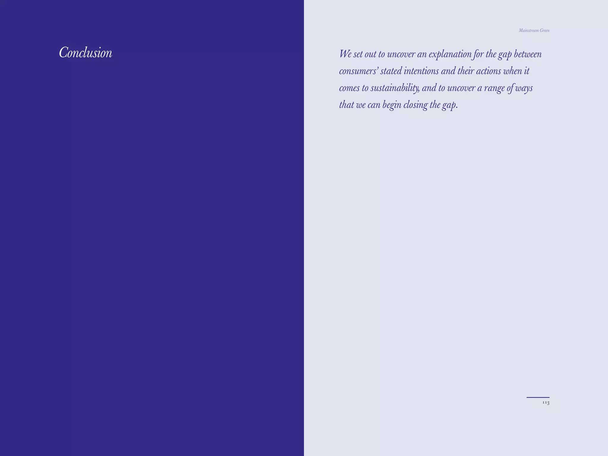 The Red Papers:
        Papers                                                      Mainstream Green




Conclusion        We set out to uncover an explanation for the gap between
                  consumers’ stated intentions and their actions when it
                  comes to sustainability, and to uncover a range of ways
                  that we can begin closing the gap.




112                                                                             113
 