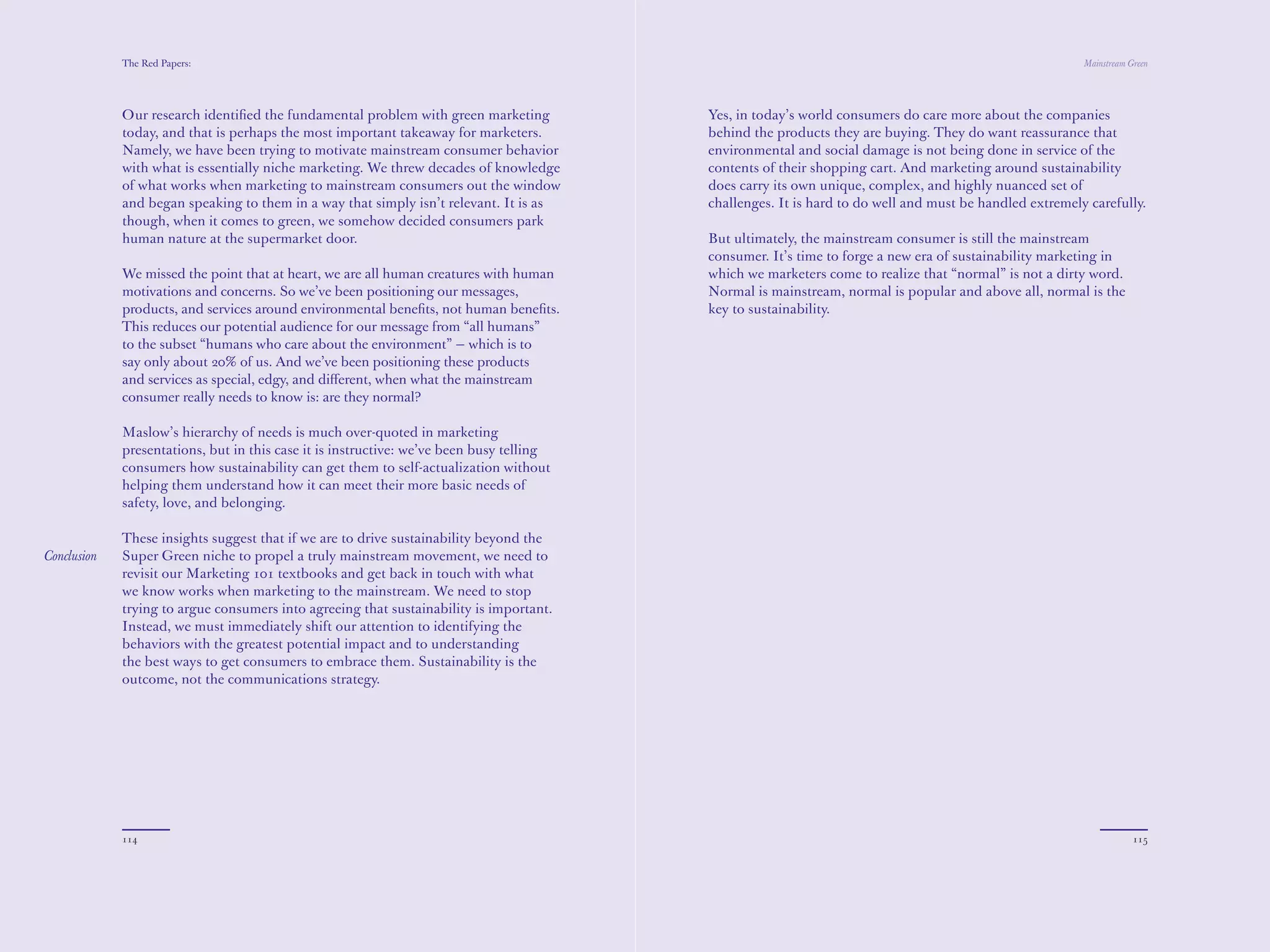 The Red Papers:                                                                                                                             Mainstream Green




             Our research identiﬁed the fundamental problem with green marketing          Yes, in today’s world consumers do care more about the companies
             today, and that is perhaps the most important takeaway for marketers.        behind the products they are buying. They do want reassurance that
             Namely, we have been trying to motivate mainstream consumer behavior         environmental and social damage is not being done in service of the
             with what is essentially niche marketing. We threw decades of knowledge      contents of their shopping cart. And marketing around sustainability
             of what works when marketing to mainstream consumers out the window          does carry its own unique, complex, and highly nuanced set of
             and began speaking to them in a way that simply isn’t relevant. It is as     challenges. It is hard to do well and must be handled extremely carefully.
             though, when it comes to green, we somehow decided consumers park
             human nature at the supermarket door.                                        But ultimately, the mainstream consumer is still the mainstream
                                                                                          consumer. It’s time to forge a new era of sustainability marketing in
             We missed the point that at heart, we are all human creatures with human     which we marketers come to realize that “normal” is not a dirty word.
             motivations and concerns. So we’ve been positioning our messages,            Normal is mainstream, normal is popular and above all, normal is the
             products, and services around environmental beneﬁts, not human beneﬁts.      key to sustainability.
             This reduces our potential audience for our message from “all humans”
             to the subset “humans who care about the environment” — which is to
             say only about 20% of us. And we’ve been positioning these products
             and services as special, edgy, and diﬀerent, when what the mainstream
             consumer really needs to know is: are they normal?

             Maslow’s hierarchy of needs is much over-quoted in marketing
             presentations, but in this case it is instructive: we’ve been busy telling
             consumers how sustainability can get them to self-actualization without
             helping them understand how it can meet their more basic needs of
             safety, love, and belonging.

             These insights suggest that if we are to drive sustainability beyond the
Conclusion   Super Green niche to propel a truly mainstream movement, we need to
             revisit our Marketing 101 textbooks and get back in touch with what
             we know works when marketing to the mainstream. We need to stop
             trying to argue consumers into agreeing that sustainability is important.
             Instead, we must immediately shift our attention to identifying the
             behaviors with the greatest potential impact and to understanding
             the best ways to get consumers to embrace them. Sustainability is the
             outcome, not the communications strategy.




             114                                                                                                                                                     115
 