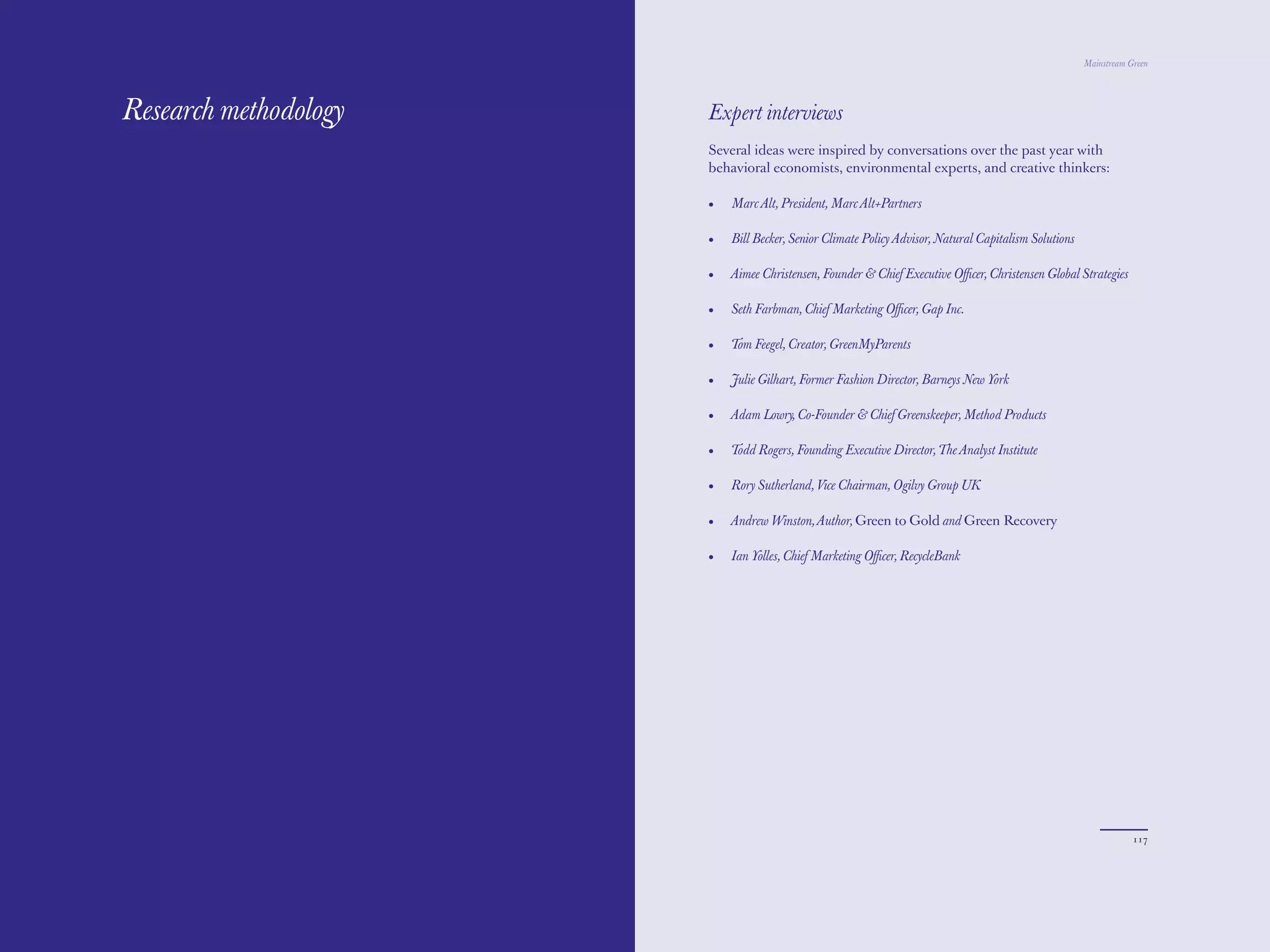 The Red Papers:                                                                                       Mainstream Green




Research methodology   Expert interviews
                       Several ideas were inspired by conversations over the past year with
                       behavioral economists, environmental experts, and creative thinkers:

                       •   Marc Alt, President, Marc Alt+Partners

                       •   Bill Becker, Senior Climate Policy Advisor, Natural Capitalism Solutions

                       •   Aimee Christensen, Founder & Chief Executive Oﬃcer, Christensen Global Strategies

                       •   Seth Farbman, Chief Marketing Oﬃcer, Gap Inc.

                       •   Tom Feegel, Creator, GreenMyParents

                       •   Julie Gilhart, Former Fashion Director, Barneys New York

                       •   Adam Lowry, Co-Founder & Chief Greenskeeper, Method Products

                       •   Todd Rogers, Founding Executive Director, The Analyst Institute

                       •   Rory Sutherland, Vice Chairman, Ogilvy Group UK

                       •   Andrew Winston, Author, Green to Gold and Green Recovery

                       •   Ian Yolles, Chief Marketing Oﬃcer, RecycleBank




116                                                                                                               117
 