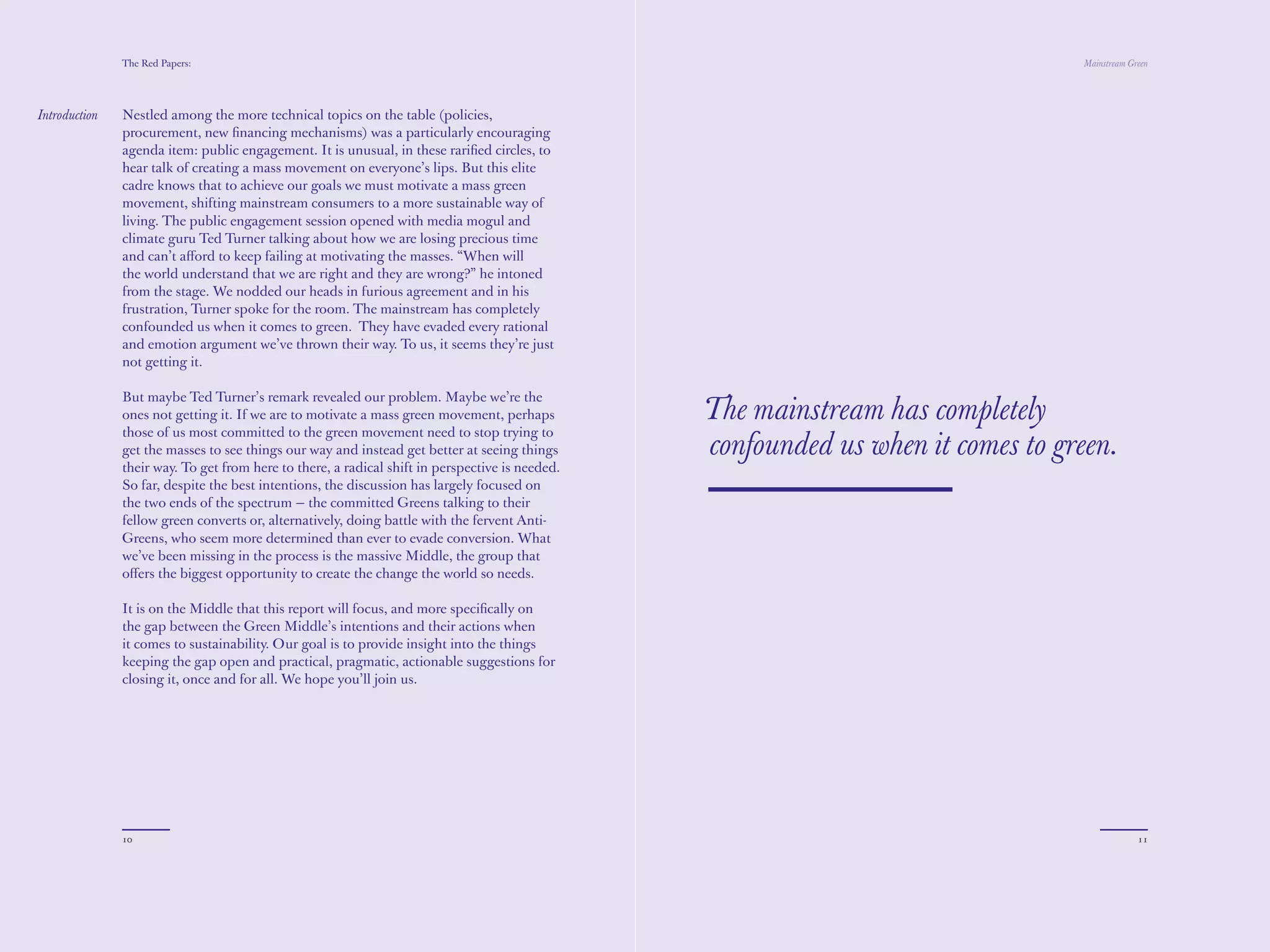 The Red Papers:                                                                                                    Mainstream Green




Introduction   Nestled among the more technical topics on the table (policies,
               procurement, new ﬁnancing mechanisms) was a particularly encouraging
               agenda item: public engagement. It is unusual, in these rariﬁed circles, to
               hear talk of creating a mass movement on everyone’s lips. But this elite
               cadre knows that to achieve our goals we must motivate a mass green
               movement, shifting mainstream consumers to a more sustainable way of
               living. The public engagement session opened with media mogul and
               climate guru Ted Turner talking about how we are losing precious time
               and can’t aﬀord to keep failing at motivating the masses. “When will
               the world understand that we are right and they are wrong?” he intoned
               from the stage. We nodded our heads in furious agreement and in his
               frustration, Turner spoke for the room. The mainstream has completely
               confounded us when it comes to green. They have evaded every rational
               and emotion argument we’ve thrown their way. To us, it seems they’re just
               not getting it.

               But maybe Ted Turner’s remark revealed our problem. Maybe we’re the
               ones not getting it. If we are to motivate a mass green movement, perhaps         The mainstream has completely
               those of us most committed to the green movement need to stop trying to
               get the masses to see things our way and instead get better at seeing things      confounded us when it comes to green.
               their way. To get from here to there, a radical shift in perspective is needed.
               So far, despite the best intentions, the discussion has largely focused on
               the two ends of the spectrum — the committed Greens talking to their
               fellow green converts or, alternatively, doing battle with the fervent Anti-
               Greens, who seem more determined than ever to evade conversion. What
               we’ve been missing in the process is the massive Middle, the group that
               oﬀers the biggest opportunity to create the change the world so needs.

               It is on the Middle that this report will focus, and more speciﬁcally on
               the gap between the Green Middle’s intentions and their actions when
               it comes to sustainability. Our goal is to provide insight into the things
               keeping the gap open and practical, pragmatic, actionable suggestions for
               closing it, once and for all. We hope you’ll join us.




               10                                                                                                                              11
 