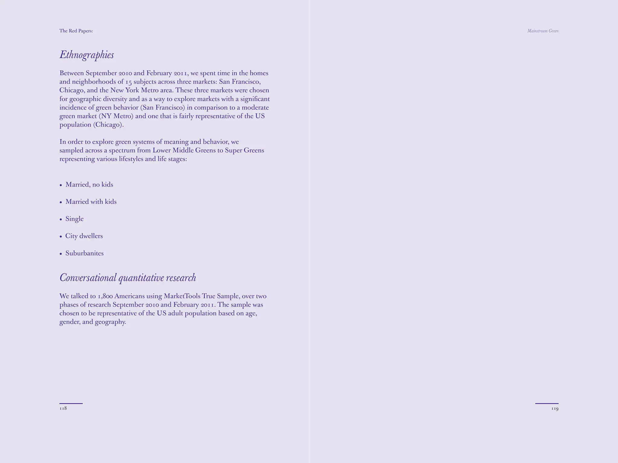 The Red Papers:                                                              Mainstream Green




Ethnographies
Between September 2010 and February 2011, we spent time in the homes
and neighborhoods of 15 subjects across three markets: San Francisco,
Chicago, and the New York Metro area. These three markets were chosen
for geographic diversity and as a way to explore markets with a signiﬁcant
incidence of green behavior (San Francisco) in comparison to a moderate
green market (NY Metro) and one that is fairly representative of the US
population (Chicago).

In order to explore green systems of meaning and behavior, we
sampled across a spectrum from Lower Middle Greens to Super Greens
representing various lifestyles and life stages:


• Married, no kids

• Married with kids

• Single

• City dwellers

• Suburbanites


Conversational quantitative research
We talked to 1,800 Americans using MarketTools True Sample, over two
phases of research September 2010 and February 2011. The sample was
chosen to be representative of the US adult population based on age,
gender, and geography.




118                                                                                      119
 
