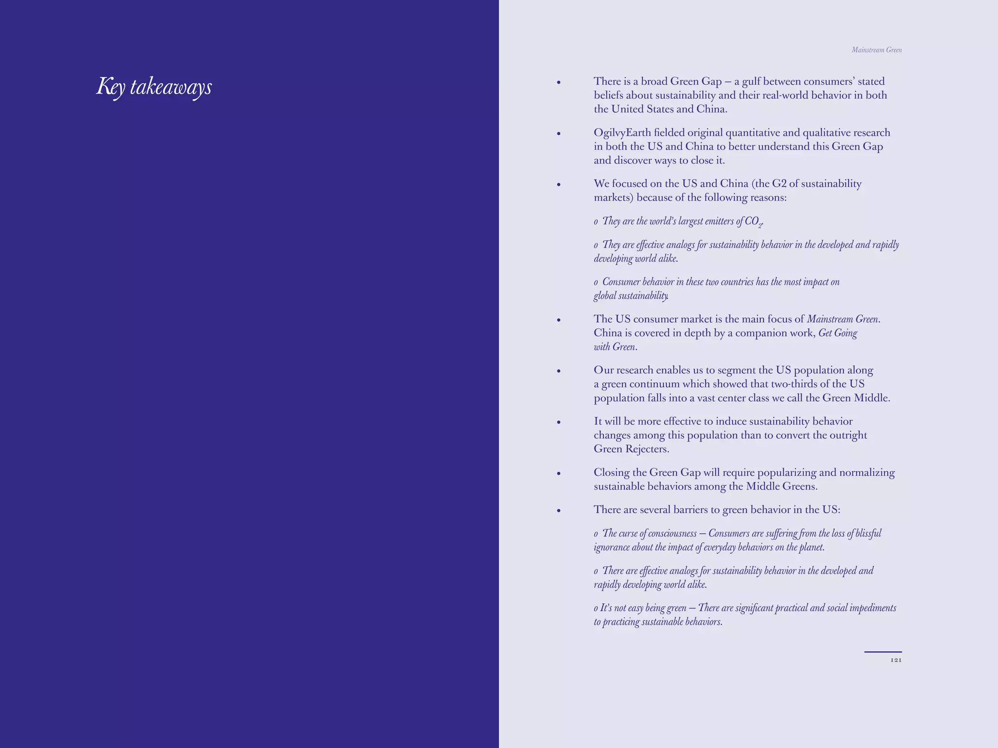 The Red Papers:                                                                             Mainstream Green




Key takeaways     •   There is a broad Green Gap — a gulf between consumers’ stated
                      beliefs about sustainability and their real-world behavior in both
                      the United States and China.

                  •   OgilvyEarth ﬁelded original quantitative and qualitative research
                      in both the US and China to better understand this Green Gap
                      and discover ways to close it.

                  •   We focused on the US and China (the G2 of sustainability
                      markets) because of the following reasons:

                      o They are the world’s largest emitters of CO2.

                      o They are eﬀective analogs for sustainability behavior in the developed and rapidly
                      developing world alike.

                      o Consumer behavior in these two countries has the most impact on
                      global sustainability.

                  •   The US consumer market is the main focus of Mainstream Green.
                      China is covered in depth by a companion work, Get Going
                      with Green.

                  •   Our research enables us to segment the US population along
                      a green continuum which showed that two-thirds of the US
                      population falls into a vast center class we call the Green Middle.

                  •   It will be more eﬀective to induce sustainability behavior
                      changes among this population than to convert the outright
                      Green Rejecters.

                  •   Closing the Green Gap will require popularizing and normalizing
                      sustainable behaviors among the Middle Greens.

                  •   There are several barriers to green behavior in the US:

                      o The curse of consciousness — Consumers are suﬀering from the loss of blissful
                      ignorance about the impact of everyday behaviors on the planet.

                      o There are eﬀective analogs for sustainability behavior in the developed and
                      rapidly developing world alike.

                      o It’s not easy being green — There are signiﬁcant practical and social impediments
                      to practicing sustainable behaviors.


120                                                                                                     121
 