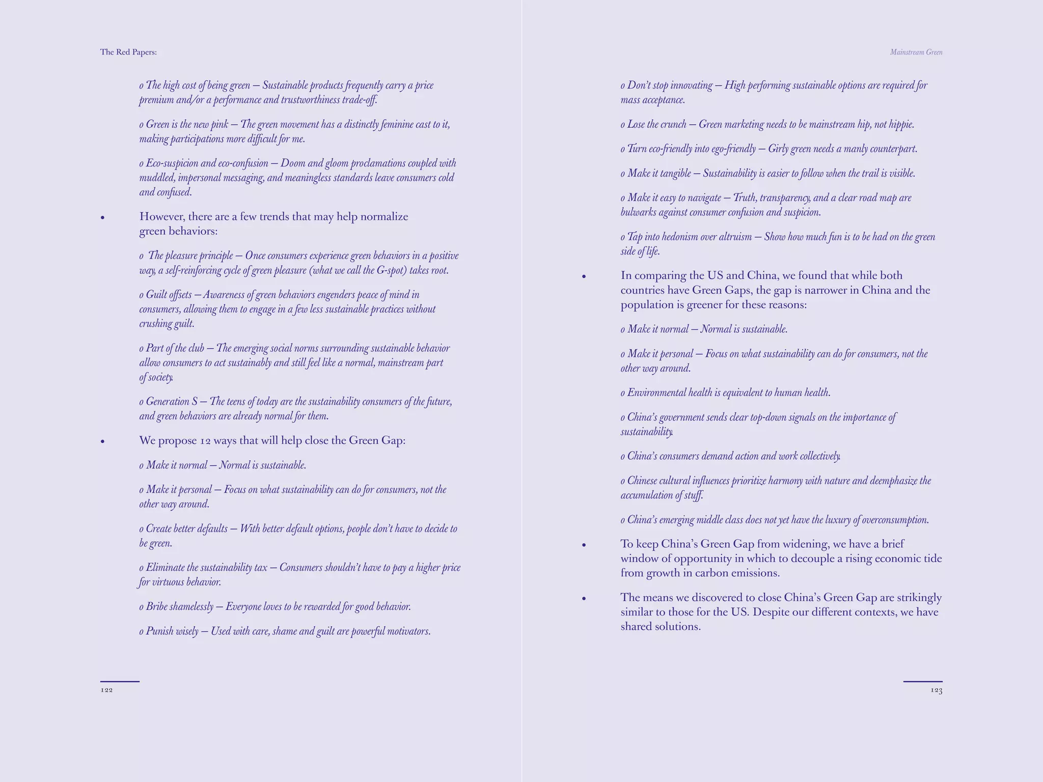 The Red Papers:                                                                                                                                                                  Mainstream Green



          o The high cost of being green — Sustainable products frequently carry a price               o Don’t stop innovating — High performing sustainable options are required for
          premium and/or a performance and trustworthiness trade-oﬀ.                                   mass acceptance.

          o Green is the new pink — The green movement has a distinctly feminine cast to it,           o Lose the crunch — Green marketing needs to be mainstream hip, not hippie.
          making participations more diﬃcult for me.
                                                                                                       o Turn eco-friendly into ego-friendly — Girly green needs a manly counterpart.
          o Eco-suspicion and eco-confusion — Doom and gloom proclamations coupled with
          muddled, impersonal messaging, and meaningless standards leave consumers cold                o Make it tangible — Sustainability is easier to follow when the trail is visible.
          and confused.
                                                                                                       o Make it easy to navigate — Truth, transparency, and a clear road map are
•         However, there are a few trends that may help normalize                                      bulwarks against consumer confusion and suspicion.
          green behaviors:
                                                                                                       o Tap into hedonism over altruism — Show how much fun is to be had on the green
          o The pleasure principle — Once consumers experience green behaviors in a positive           side of life.
          way, a self-reinforcing cycle of green pleasure (what we call the G-spot) takes root.
                                                                                                   •   In comparing the US and China, we found that while both
          o Guilt oﬀsets — Awareness of green behaviors engenders peace of mind in                     countries have Green Gaps, the gap is narrower in China and the
          consumers, allowing them to engage in a few less sustainable practices without               population is greener for these reasons:
          crushing guilt.
                                                                                                       o Make it normal — Normal is sustainable.
          o Part of the club — The emerging social norms surrounding sustainable behavior
                                                                                                       o Make it personal — Focus on what sustainability can do for consumers, not the
          allow consumers to act sustainably and still feel like a normal, mainstream part
                                                                                                       other way around.
          of society.
                                                                                                       o Environmental health is equivalent to human health.
          o Generation S — The teens of today are the sustainability consumers of the future,
          and green behaviors are already normal for them.                                             o China’s government sends clear top-down signals on the importance of
                                                                                                       sustainability.
•         We propose 12 ways that will help close the Green Gap:
                                                                                                       o China’s consumers demand action and work collectively.
          o Make it normal — Normal is sustainable.
                                                                                                       o Chinese cultural influences prioritize harmony with nature and deemphasize the
          o Make it personal — Focus on what sustainability can do for consumers, not the
                                                                                                       accumulation of stuff.
          other way around.
                                                                                                       o China’s emerging middle class does not yet have the luxury of overconsumption.
          o Create better defaults — With better default options, people don’t have to decide to
          be green.                                                                                •   To keep China’s Green Gap from widening, we have a brief
                                                                                                       window of opportunity in which to decouple a rising economic tide
          o Eliminate the sustainability tax — Consumers shouldn’t have to pay a higher price
                                                                                                       from growth in carbon emissions.
          for virtuous behavior.
                                                                                                   •   The means we discovered to close China’s Green Gap are strikingly
          o Bribe shamelessly — Everyone loves to be rewarded for good behavior.
                                                                                                       similar to those for the US. Despite our diﬀerent contexts, we have
          o Punish wisely — Used with care, shame and guilt are powerful motivators.                   shared solutions.




122                                                                                                                                                                                          123
 