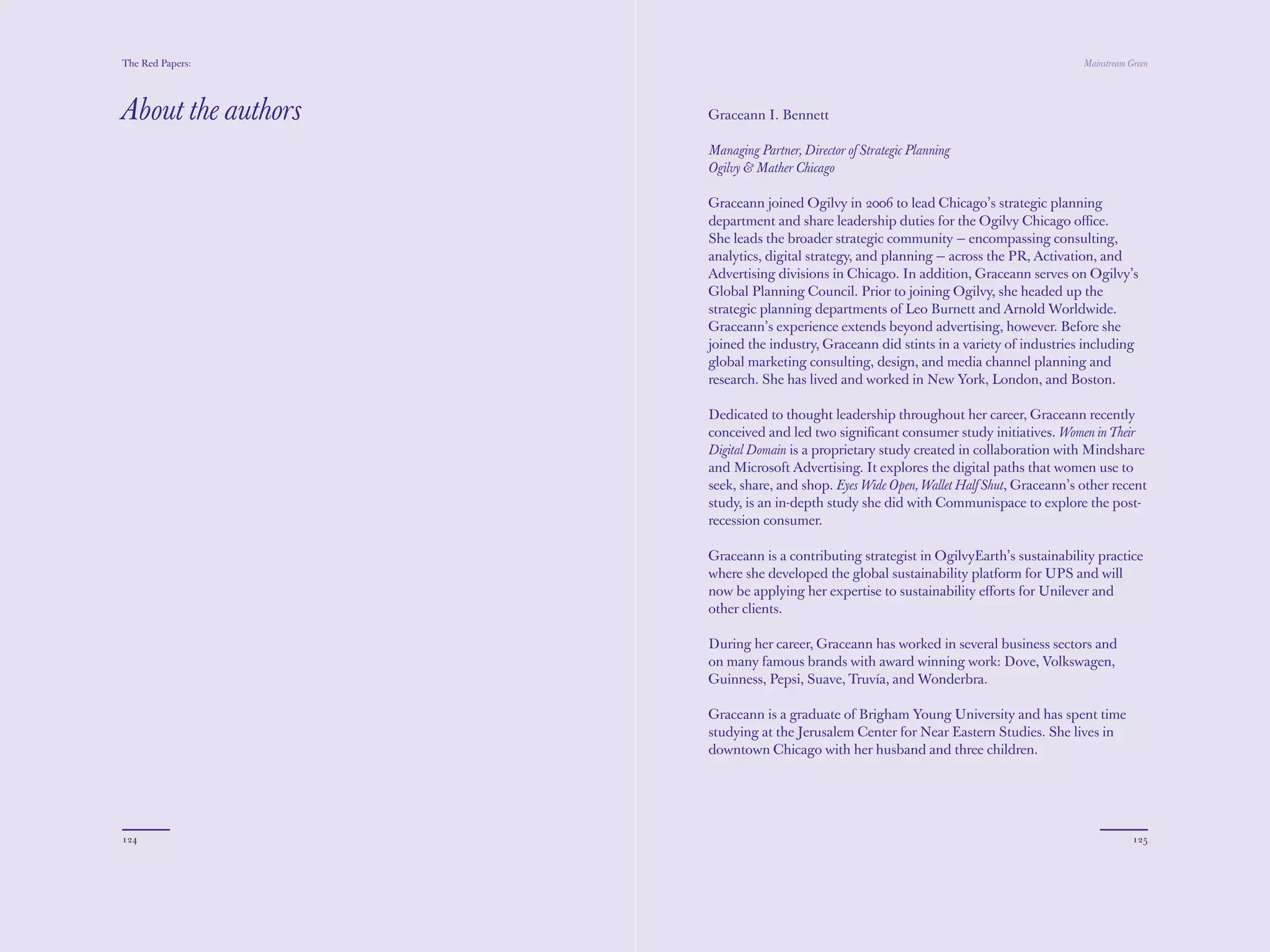 The Red Papers:                                                                         Mainstream Green




About the authors   Graceann I. Bennett

                    Managing Partner, Director of Strategic Planning
                    Ogilvy & Mather Chicago

                    Graceann joined Ogilvy in 2006 to lead Chicago’s strategic planning
                    department and share leadership duties for the Ogilvy Chicago oﬃce.
                    She leads the broader strategic community — encompassing consulting,
                    analytics, digital strategy, and planning — across the PR, Activation, and
                    Advertising divisions in Chicago. In addition, Graceann serves on Ogilvy’s
                    Global Planning Council. Prior to joining Ogilvy, she headed up the
                    strategic planning departments of Leo Burnett and Arnold Worldwide.
                    Graceann’s experience extends beyond advertising, however. Before she
                    joined the industry, Graceann did stints in a variety of industries including
                    global marketing consulting, design, and media channel planning and
                    research. She has lived and worked in New York, London, and Boston.

                    Dedicated to thought leadership throughout her career, Graceann recently
                    conceived and led two signiﬁcant consumer study initiatives. Women in Their
                    Digital Domain is a proprietary study created in collaboration with Mindshare
                    and Microsoft Advertising. It explores the digital paths that women use to
                    seek, share, and shop. Eyes Wide Open, Wallet Half Shut, Graceann’s other recent
                    study, is an in-depth study she did with Communispace to explore the post-
                    recession consumer.

                    Graceann is a contributing strategist in OgilvyEarth’s sustainability practice
                    where she developed the global sustainability platform for UPS and will
                    now be applying her expertise to sustainability eﬀorts for Unilever and
                    other clients.

                    During her career, Graceann has worked in several business sectors and
                    on many famous brands with award winning work: Dove, Volkswagen,
                    Guinness, Pepsi, Suave, Truvía, and Wonderbra.

                    Graceann is a graduate of Brigham Young University and has spent time
                    studying at the Jerusalem Center for Near Eastern Studies. She lives in
                    downtown Chicago with her husband and three children.




124                                                                                                 125
 