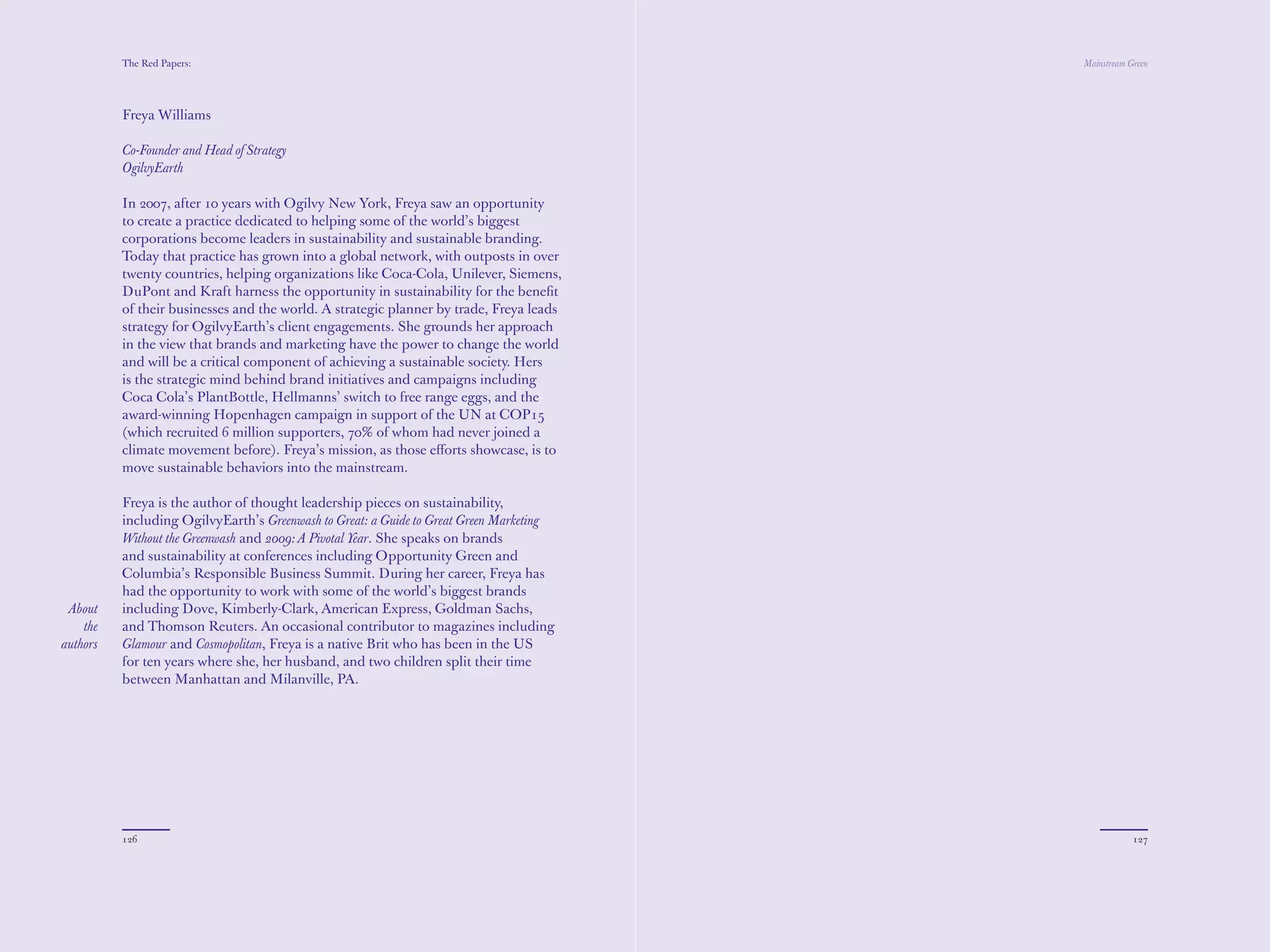 The Red Papers:                                                                Mainstream Green




          Freya Williams

          Co-Founder and Head of Strategy
          OgilvyEarth

          In 2007, after 10 years with Ogilvy New York, Freya saw an opportunity
          to create a practice dedicated to helping some of the world’s biggest
          corporations become leaders in sustainability and sustainable branding.
          Today that practice has grown into a global network, with outposts in over
          twenty countries, helping organizations like Coca-Cola, Unilever, Siemens,
          DuPont and Kraft harness the opportunity in sustainability for the beneﬁt
          of their businesses and the world. A strategic planner by trade, Freya leads
          strategy for OgilvyEarth’s client engagements. She grounds her approach
          in the view that brands and marketing have the power to change the world
          and will be a critical component of achieving a sustainable society. Hers
          is the strategic mind behind brand initiatives and campaigns including
          Coca Cola’s PlantBottle, Hellmanns’ switch to free range eggs, and the
          award-winning Hopenhagen campaign in support of the UN at COP15
          (which recruited 6 million supporters, 70% of whom had never joined a
          climate movement before). Freya’s mission, as those eﬀorts showcase, is to
          move sustainable behaviors into the mainstream.

          Freya is the author of thought leadership pieces on sustainability,
          including OgilvyEarth’s Greenwash to Great: a Guide to Great Green Marketing
          Without the Greenwash and 2009: A Pivotal Year. She speaks on brands
          and sustainability at conferences including Opportunity Green and
          Columbia’s Responsible Business Summit. During her career, Freya has
          had the opportunity to work with some of the world’s biggest brands
 About    including Dove, Kimberly-Clark, American Express, Goldman Sachs,
    the   and Thomson Reuters. An occasional contributor to magazines including
authors   Glamour and Cosmopolitan, Freya is a native Brit who has been in the US
          for ten years where she, her husband, and two children split their time
          between Manhattan and Milanville, PA.




          126                                                                                        127
 