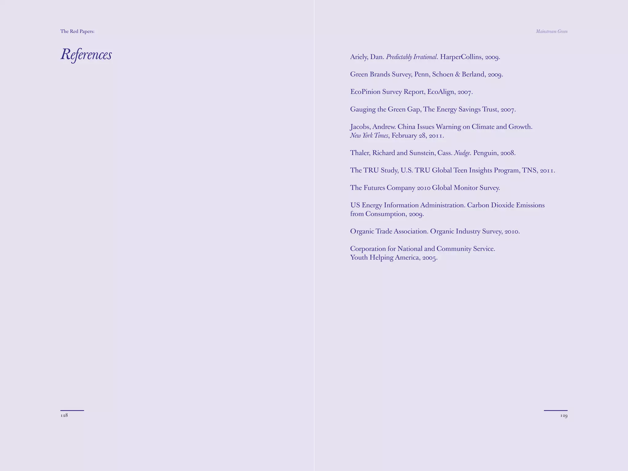 The Red Papers:                                                                 Mainstream Green




References        Ariely, Dan. Predictably Irrational. HarperCollins, 2009.

                  Green Brands Survey, Penn, Schoen & Berland, 2009.

                  EcoPinion Survey Report, EcoAlign, 2007.

                  Gauging the Green Gap, The Energy Savings Trust, 2007.

                  Jacobs, Andrew. China Issues Warning on Climate and Growth.
                  New York Times, February 28, 2011.

                  Thaler, Richard and Sunstein, Cass. Nudge. Penguin, 2008.

                  The TRU Study, U.S. TRU Global Teen Insights Program, TNS, 2011.

                  The Futures Company 2010 Global Monitor Survey.

                  US Energy Information Administration. Carbon Dioxide Emissions
                  from Consumption, 2009.

                  Organic Trade Association. Organic Industry Survey, 2010.

                  Corporation for National and Community Service.
                  Youth Helping America, 2005.




128                                                                                         129
 
