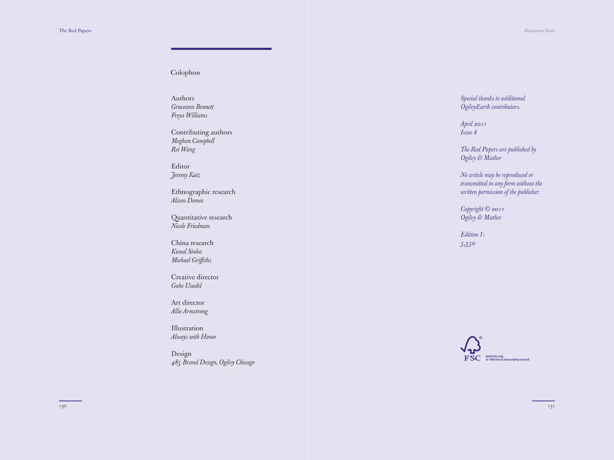 The Red Papers:                                                                 Mainstream Green




                  Colophon


                  Authors                            Special thanks to additional
                  Graceann Bennett                   OgilvyEarth contributors.
                  Freya Williams
                                                     April 2011
                  Contributing authors               Issue 4
                  Meghan Campbell
                  Rei Wang                           The Red Papers are published by
                                                     Ogilvy & Mather
                  Editor
                  Jeremy Katz                        No article may be reproduced or
                                                     transmitted in any form without the
                  Ethnographic research              written permission of the publisher.
                  Alison Demos
                                                     Copyright © 2011
                  Quantitative research              Ogilvy & Mather
                  Nicole Friedman
                                                     Edition 1:
                  China research                     5,350
                  Kunal Sinha
                  Michael Griﬃths

                  Creative director
                  Gabe Usadel

                  Art director
                  Allie Armstrong

                  Illustration
                  Always with Honor

                  Design
                  485 Brand Design, Ogilvy Chicago




130                                                                                         131
 