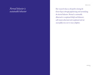 The Red Papers:                                                        Mainstream Green




Normal behavior is     Our research shows us the path to closing the
sustainable behavior   Green Gap is through popularizing and normalizing
                       the desired behavior. Normal is sustainable.
                       Abnormal or exceptional beliefs and behaviors
                       will remain abnormal and exceptional and not
                       successfully cross over to mass adoption.




20                                                                                  21
 