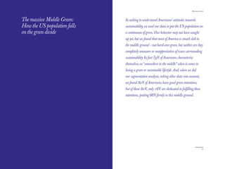 The Red Papers:
THE RED PAPERS                                                                     Mainstream Green




The massive Middle Green:     In seeking to understand Americans’ attitudes towards
How the US population falls   sustainability, we used our data to put the US population on
on the green divide           a continuum of green. Our behavior may not have caught
                              up yet, but we found that most of America is smack dab in
                              the middle ground – not hard-core green, but neither are they
                              completely unaware or unappreciative of issues surrounding
                              sustainability. In fact 79% of Americans characterize
                              themselves as “somewhere in the middle” when it comes to
                              living a green or sustainable lifestyle. And, when we did
                              our segmentation analysis, taking other data into account,
                              we found 82% of Americans have good green intentions,
                              but of those 82%, only 16% are dedicated to fulﬁlling these
                              intentions, putting 66% ﬁrmly in this middle ground.




24                                                                                              25
 