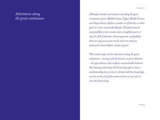 The Red Papers:                                                           Mainstream Green




Adventures along      Although attitudes and actions vary along the green
the green continuum   continuum, Lower Middle Greens, Upper Middle Greens,
                      and Super Greens all face a similar set of barriers on their
                      path to a more sustainable lifestyle. The path towards
                      sustainability is by no means clear, straightforward, or
                      easy. It’s full of obstacles, discouragement, and potholes
                      that can stop you in your tracks and even send you
                      backwards toward lighter shades of green.


                      This section maps out the adventures along the green
                      continuum – starting with the barriers to green behavior
                      – the gap-wideners that reinforce unsustainable behavior.
                      But knowing what keeps the Green Gap open is key to
                      understanding how to close it. Armed with this knowledge,
                      we turn at the end of this section to how we can start to
                      close the Green Gap.




34                                                                                     35
 