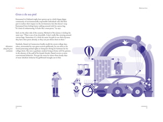 The Red Papers:                                                                 Mainstream Green




                  Green is the new pink
                   Emmanuel in Oakland might have grown up in a fairly hippy-dippy
                   community of environmentally responsible individuals who did their
                   part to reduce their impact on the environment, but that doesn’t stop
                   Emmanuel from feeling funny walking around with his canvas bag.
                  “It’s kind of embarrassing. It looks like a man-purse,” he says.

                  And, on the other side of the country, Michael in New Jersey is feeling the
                  same way: “That is one of my downfalls. I don’t really like carrying around
                  canvas bags. Sometimes it’s a little bit easier for girls to use them because
                  they have their purse already, so they can just throw them in there.”

                  Similarly, Daniel in Connecticut fondly recalls his recent college days
   Adventures     when, surrounded by cute green activist girlfriends, he was often to be
along the green   found protesting animal rights or dumpster diving for furniture for his
    continuum     college dorm. But now a graduate student living at home with his parents,
                  in the absence of the pull of his female friends, Daniel reverts to more
                  conventional behaviors. You get the sense he misses those heady days
                  of more idealistic behavior his girlfriends brought out in him.




                  52                                                                                           53
 