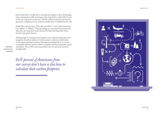 The Red Papers:                                                               Mainstream Green




                  by the math that it would take to calculate the impact of their eliminating
                  meat consumption while factoring in their long drives in their SUV to out
                  of the way vegetarian restaurants. And the carbon footprint calculus just
                  gets more complicated every moment another factor is added into the mix.

                   People like concrete ideas. They also can relate to “one” much more than
                  “one million” or “billion.” They get things on a personal level much easier
                   than they can wrap their heads around the hype and hyperbole often
                   found in pro-green rhetoric.

                  Asking people to compute their footprint leaves them ﬂoundering in the
                  purgatory of carbon calculus. It drives greater confusion, which leads
                  to frustration and lack of action. Messages motivating all of us to more
                  sustainable behavior need to adhere to another 3Ps beyond people, proﬁt,
   Adventures     and planet. They will be most successful if they are personal, positive,
along the green   and plausible.
    continuum




                  82% percent of Americans from
                  our survey don’t have a clue how to
                  calculate their carbon footprint.




                  58                                                                                         59
 