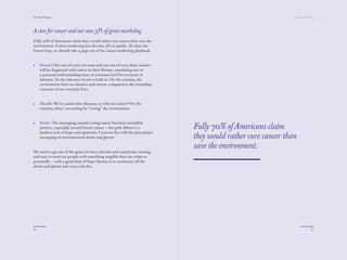 The Red Papers:                                                                                              Mainstream Green




A cure for cancer and our new 3Ps of green marketing
Fully 70% of Americans claim they would rather cure cancer than save the
environment. Cancer marketing has the new 3Ps in spades. To close the
Green Gap, we should take a page out of the cancer marketing playbook.


•    Personal: One out of every two men and one out of every three women
     will be diagnosed with cancer in their lifetime, translating into in
     a personal understanding issue on a human level for everyone in
     America. So the relevance factor is built in. On the contrary, the
     environment feels too abstract and remote compared to the immediate
     concerns of our everyday lives.


•    Plausible: We’ve cured other diseases, so why not cancer? On the
     contrary, there’s no analog for “curing” the environment.


•    Positive: The messaging around curing cancer has been incredibly
     positive, especially around breast cancer — the pink ribbon is a       Fully 70% of Americans claim
     modern icon of hope and optimism. Contrast this with the apocalyptic
     messaging of environmental doom and gloom.                             they would rather cure cancer than
                                                                            save the environment.
We need to get out of the game of crazy calculus and cataclysmic inciting
and start to motivate people with something tangible they can relate to
personally — with a good dose of hope thrown in to counteract all the
doom and gloom and crazy calculus.




60                                                                                                                        61
 