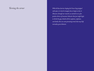 The Red Papers:                                                            Mainstream Green




Turning the corner   With all these barriers keeping the Green Gap propped
                     wide open, it is hard to imagine how to begin to close it.
                     However, through our research, we started to see a few
                     positive drivers of consumer behavior that just might begin
                     to shrink the gap. Amidst all the suspicion, confusion,
                     and doubt, there are some promising trends that may help
                     normalize green behavior.




64                                                                                      65
 