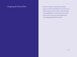 The Red Papers:                                                                 Mainstream Green




Comparing the US and China   We chose to compare the United States and China
                             because as the G2 of sustainability markets, they are twin
                             lodestones of green consumer behavior. As the two largest
                             consuming populations, the actions that consumers take
                             in these markets will have the largest implications for
                             sustainability globally. What did we ﬁnd?




92                                                                                           93
 