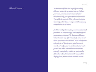The Red Papers:                                                       Mainstream Green




We’re all human   So why are we conﬁdent that, in spite of the striking
                  diﬀerences between the two nations in terms of culture,
                  government, economic development, and physical
                  environment, large parts of the approach are the same?
                  That, while the need in the US is to focus on closing the
                  Green Gap and in China it is to prevent it from opening,
                  many solutions can be shared?


                  All of these overlaps have one thing in common: they are all
                  grounded in an understanding of human psychology and
                  human nature. At the end of the day, we are all human.
                  Cultural contexts may diﬀer tremendously, but we are all
                  driven by the same desires and needs. We all value freedom
                  and choice, we all desire progress, we ﬁnd pleasure in
                  rewards, we’re selﬁsh, and we care the most about what’s
                  personal to us. These human drivers transcend time,
                  geography, and technology, and it is our understanding
                  of them that will enable marketers to be so successful in
                  shaping greener, more sustainable consumer behavior.



110                                                                               111
 