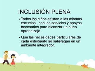 INCLUSIÓN PLENA
   Todos los niños asistan a las mismas
    escuelas , con los servicios y apoyos
    necesarios para alcanzar un buen
    aprendizaje .
   Que las necesidades particulares de
    cada estudiante se satisfagan en un
    ambiente integrador.
 