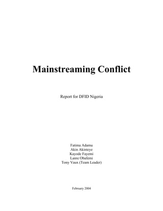 Mainstreaming Conflict

      Report for DFID Nigeria




           Fatima Adamu
           Akin Akinteye
          Kayode Fayemi
           Lanre Obafemi
      Tony Vaux (Team Leader)




            February 2004
 