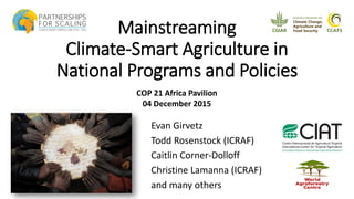Mainstreaming
Climate-Smart Agriculture in
National Programs and Policies
Evan Girvetz
Todd Rosenstock (ICRAF)
Caitlin Corner-Dolloff
Christine Lamanna (ICRAF)
and many others
COP 21 Africa Pavilion
04 December 2015
 