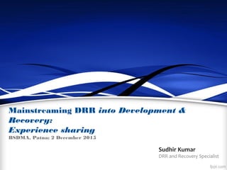 Mainstreaming DRR into Development &
Recovery:
Experience sharing
BSDMA, Patna; 2 December 2015
Sudhir Kumar
DRR and Recovery Specialist
 
