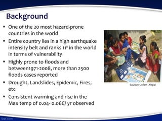 Background
• One of the 20 most hazard-prone
countries in the world
• Entire country lies in a high earthquake
intensity belt and ranks 11th
in the world
in terms of vulnerability
• Highly prone to floods and
between1971-2008, more than 2500
floods cases reported
• Drought, Landslides, Epidemic, Fires,
etc
• Consistent warming and rise in the
Max temp of 0.04- 0.06C/ yr observed
Source : Oxfam , Nepal
 
