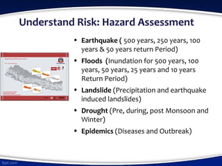 Understand Risk: Hazard Assessment
• Earthquake ( 500 years, 250 years, 100
years & 50 years return Period)
• Floods (Inundation for 500 years, 100
years, 50 years, 25 years and 10 years
Return Period)
• Landslide (Precipitation and earthquake
induced landslides)
• Drought (Pre, during, post Monsoon and
Winter)
• Epidemics (Diseases and Outbreak)
 