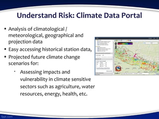 Understand Risk: Climate Data Portal
• Analysis of climatological /
meteorological, geographical and
projection data
• Easy accessing historical station data,
• Projected future climate change
scenarios for:

Assessing impacts and
vulnerability in climate sensitive
sectors such as agriculture, water
resources, energy, health, etc.
 