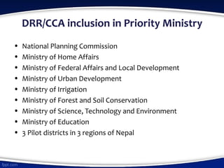 DRR/CCA inclusion in Priority Ministry
• National Planning Commission
• Ministry of Home Affairs
• Ministry of Federal Affairs and Local Development
• Ministry of Urban Development
• Ministry of Irrigation
• Ministry of Forest and Soil Conservation
• Ministry of Science, Technology and Environment
• Ministry of Education
• 3 Pilot districts in 3 regions of Nepal
 