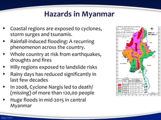 Hazards in Myanmar
• Coastal regions are exposed to cyclones,
storm surges and tsunamis.
• Rainfall-induced flooding: A recurring
phenomenon across the country.
• Whole country at risk from earthquakes,
droughts and fires
• Hilly regions exposed to landslide risks
• Rainy days has reduced significantly in
last few decades
• In 2008, Cyclone Nargis led to death/
(missing) of more than 120,00 people
• Huge floods in mid-2015 in central
Myanmar
 