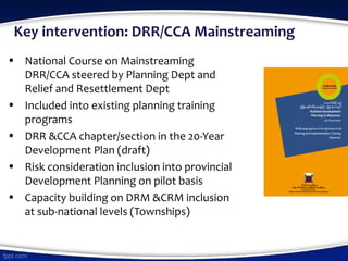 Key intervention: DRR/CCA Mainstreaming
• National Course on Mainstreaming
DRR/CCA steered by Planning Dept and
Relief and Resettlement Dept
• Included into existing planning training
programs
• DRR &CCA chapter/section in the 20-Year
Development Plan (draft)
• Risk consideration inclusion into provincial
Development Planning on pilot basis
• Capacity building on DRM &CRM inclusion
at sub-national levels (Townships)
 