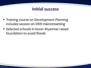 Initial success
• Training course on Development Planning
includes session on DRR mainstreaming
• Selected schools in lower Myanmar raised
foundation to avoid floods
 