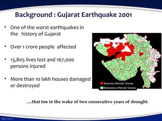 Background : Gujarat Earthquake 2001
….that too in the wake of two consecutive years of drought.
• One of the worst earthquakes in
the history of Gujarat
• Over 1 crore people affected
• 13,805 lives lost and 167,000
persons injured
• More than 10 lakh houses damaged
or destroyed
 