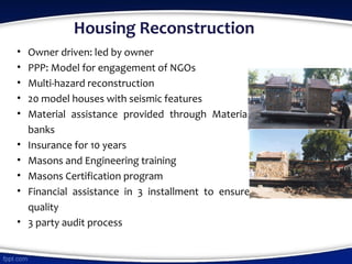 Housing Reconstruction
• Owner driven: led by owner
• PPP: Model for engagement of NGOs
• Multi-hazard reconstruction
• 20 model houses with seismic features
• Material assistance provided through Material
banks
• Insurance for 10 years
• Masons and Engineering training
• Masons Certification program
• Financial assistance in 3 installment to ensure
quality
• 3 party audit process
 