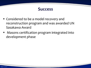 Success
• Considered to be a model recovery and
reconstruction program and was awarded UN
Sasakawa Award
• Masons certification program integrated into
development phase
 