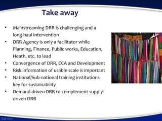 Take away
• Mainstreaming DRR is challenging and a
long-haul intervention
• DRR Agency is only a facilitator while
Planning, Finance, Public works, Education,
Heath, etc. to lead
• Convergence of DRR, CCA and Development
• Risk information of usable scale is important
• National/Sub-national training institutions
key for sustainability
• Demand driven DRR to complement supply-
driven DRR
 