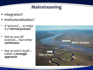 Mainstreaming
• Integration?
• Institutionalization?
• A ‘process’… to make
it a ‘normal process’
• Not an one off
exercise… but rather
continuous
• Not an end in itself…
rather a strategic
approach
9
Main stream
Side stream
 