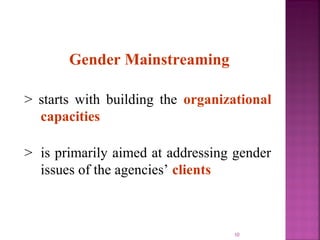 Gender Mainstreaming

> starts with building the organizational
  capacities

> is primarily aimed at addressing gender
  issues of the agencies’ clients



                                  10
 