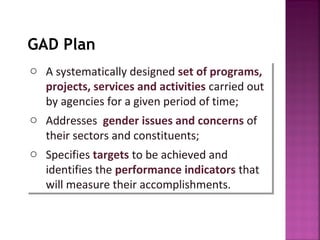GAD Plan
o A systematically designed set of programs,
o A systematically designed set of programs,
  projects, services and activities carried out
   projects, services and activities carried out
  by agencies for a given period of time;
   by agencies for a given period of time;
o Addresses gender issues and concerns of
o Addresses gender issues and concerns of
  their sectors and constituents;
   their sectors and constituents;
o Specifies targets to be achieved and
o Specifies targets to be achieved and
  identifies the performance indicators that
   identifies the performance indicators that
  will measure their accomplishments.
   will measure their accomplishments.
 