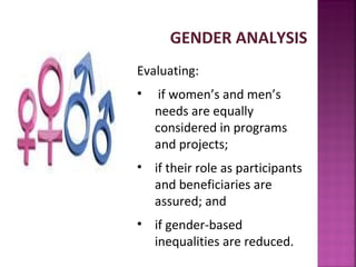GENDER ANALYSIS
Evaluating:
•    if women’s and men’s
    needs are equally
    considered in programs
    and projects;
• if their role as participants
  and beneficiaries are
  assured; and
• if gender-based
  inequalities are reduced.
 