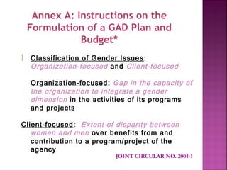 Annex A: Instructions on the
    Formulation of a GAD Plan and
               Budget*
]   Classification of Gender Issues :
    Organization-focused and Client-focused

    Organization-focused: Gap in the capacity of
    the organization to integrate a gender
    dimension in the activities of its programs
    and projects

Client-focused: Extent of disparity between
   women and men over benefits from and
   contribution to a program/project of the
   agency
                           JOINT CIRCULAR NO. 2004-1
 