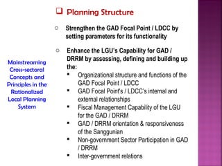  Planning Structure
                    o   Strengthen the GAD Focal Point / LDCC by
                        setting parameters for its functionality
                    o   Enhance the LGU’s Capability for GAD /
                        DRRM by assessing, defining and building up
Mainstreaming
 Cross-sectoral         the:
 Concepts and            Organizational structure and functions of the
Principles in the            GAD Focal Point / LDCC
 Rationalized            GAD Focal Point's / LDCC’s internal and
Local Planning               external relationships
    System               Fiscal Management Capability of the LGU
                             for the GAD / DRRM
                         GAD / DRRM orientation & responsiveness
                             of the Sanggunian
                         Non-government Sector Participation in GAD
                             / DRRM
                         Inter-government relations
 
