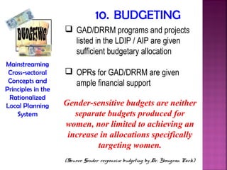 10. BUDGETING
                     GAD/DRRM programs and projects
                      listed in the LDIP / AIP are given
                      sufficient budgetary allocation
Mainstreaming
 Cross-sectoral      OPRs for GAD/DRRM are given
 Concepts and         ample financial support
Principles in the
 Rationalized
Local Planning      Gender-sensitive budgets are neither
    System             separate budgets produced for
                    women, nor limited to achieving an
                     increase in allocations specifically
                             targeting women.
                    (Source: Gender responsive budgeting by Dr. Yeongran Park)
 