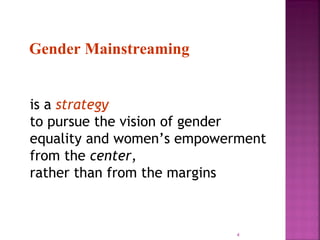 Gender Mainstreaming


is a strategy
to pursue the vision of gender
equality and women’s empowerment
from the center,
rather than from the margins



                            4
 