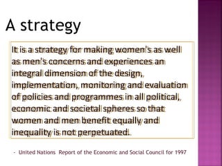 A strategy
It is a strategy for making women's as well
 It is a strategy for making women's as well
as men's concerns and experiences an
 as men's concerns and experiences an
integral dimension of the design,
 integral dimension of the design,
implementation, monitoring and evaluation
 implementation, monitoring and evaluation
of policies and programmes in all political,
 of policies and programmes in all political,
economic and societal spheres so that
 economic and societal spheres so that
women and men benefit equally and
 women and men benefit equally and
inequality is not perpetuated.
 inequality is not perpetuated.
 - United Nations Report of the Economic and Social Council for 1997
 