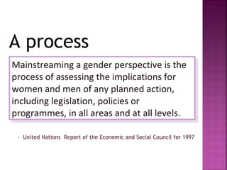 A process
Mainstreaming a gender perspective is the
 Mainstreaming a gender perspective is the
process of assessing the implications for
 process of assessing the implications for
women and men of any planned action,
 women and men of any planned action,
including legislation, policies or
 including legislation, policies or
programmes, in all areas and at all levels.
 programmes, in all areas and at all levels.

 - United Nations Report of the Economic and Social Council for 1997
 