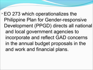 
EO 273 which operationalizes the
Philippine Plan for Gender-responsive
Development (PPGD) directs all national
and local government agencies to
incorporate and reflect GAD concerns
in the annual budget proposals in the
and work and financial plans.
 