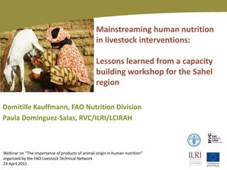Mainstreaming human nutrition
in livestock interventions:
Lessons learned from a capacity
building workshop for the Sahel
region
Domitille Kauffmann, FAO Nutrition Division
Paula Dominguez-Salas, RVC/ILRI/LCIRAH
Webinar on “The importance of products of animal origin in human nutrition”
organized by the FAO Livestock Technical Network
24 April 2015
 