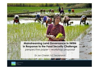 Mainstreaming Land Governance in IWRM 
in Response to the Food Security Challenge 
perspective paper – workshop proposal 
Dr Jan Cherlet, ILC Secretariat 
 