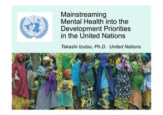 Mainstreaming
Mental Health into the
Development Priorities
in the United Nations
Takashi Izutsu, Ph.D. United Nations
 